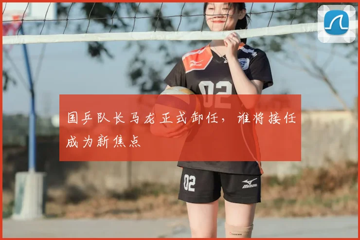 国乒队长马龙正式卸任，谁将接任成为新焦点