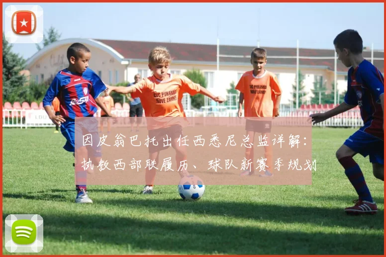 因皮翁巴托出任西悉尼总监详解：执教西部联履历、球队新赛季规划与澳超管理层变动分析