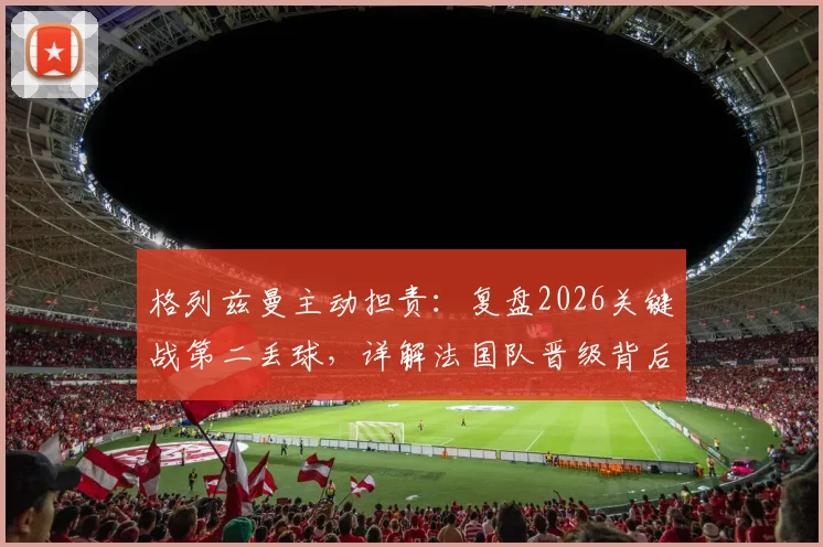 格列兹曼主动担责：复盘2026关键战第二丢球，详解法国队晋级背后的心态与调整