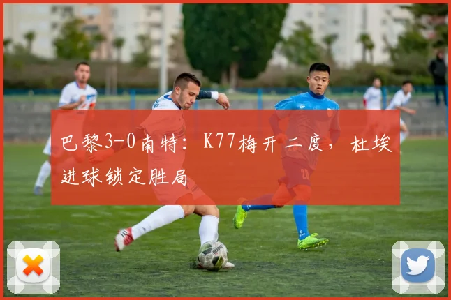 巴黎3-0南特：K77梅开二度，杜埃进球锁定胜局