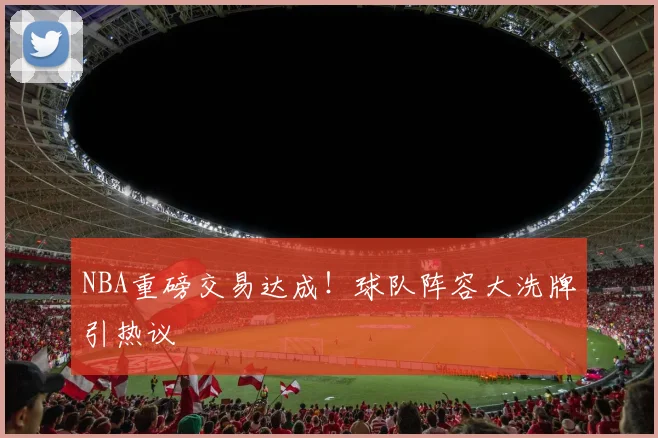 NBA重磅交易达成！球队阵容大洗牌引热议