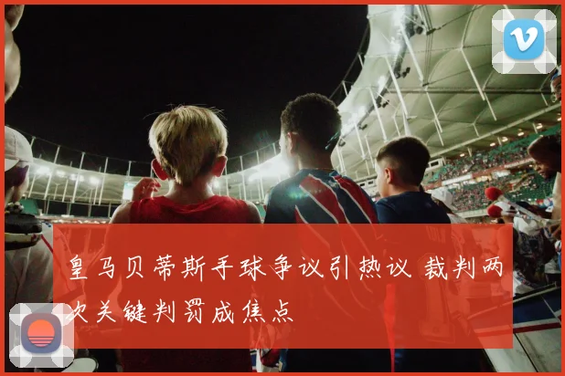 皇马贝蒂斯手球争议引热议 裁判两次关键判罚成焦点