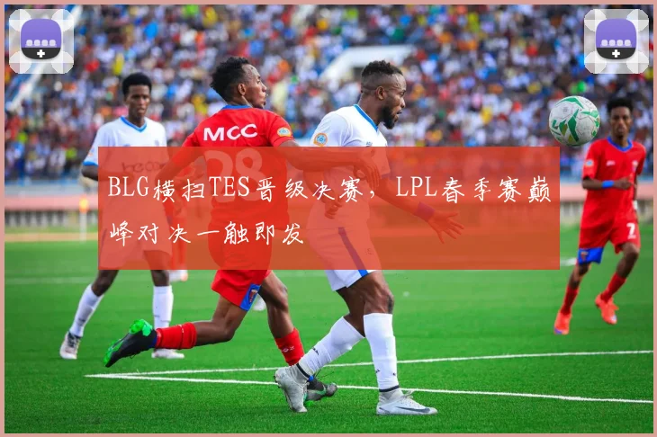 BLG横扫TES晋级决赛，LPL春季赛巅峰对决一触即发