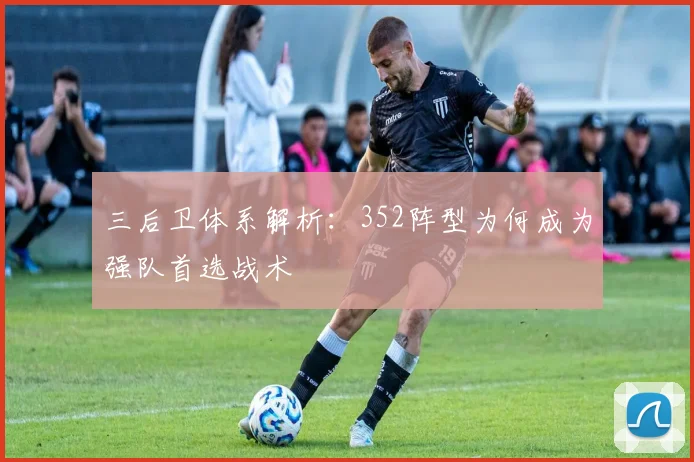 三后卫体系解析:352阵型为何成为强队首选战术