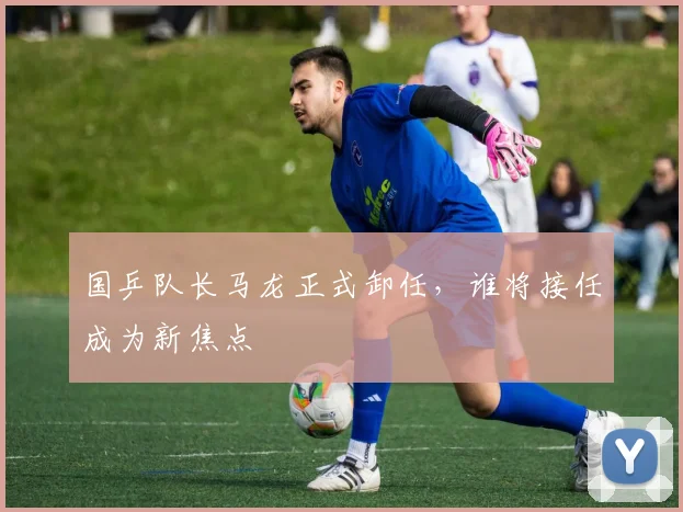国乒队长马龙正式卸任，谁将接任成为新焦点