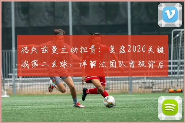 格列兹曼主动担责：复盘2026关键战第二丢球，详解法国队晋级背后的心态与调整